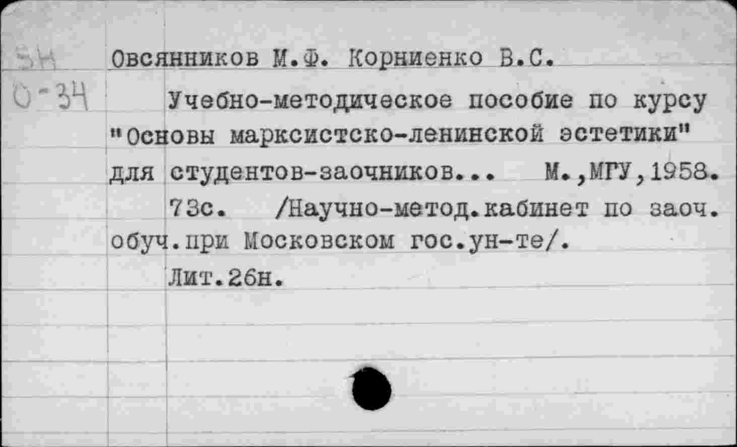 ﻿	Овсянников М.Ф. Корниенко В.С.	
Ь-гн	Учебно-методическое пособие по курсу •‘Основы марксистско-ленинской эстетики"	
	Для	студентов-заочников... М.,МГУ,1953.
		73с. /Научно-метод.кабинет по заоч.
	обуч	.при Московском гос.ун-те/.
		Лит.2бн.
		
		
		
		